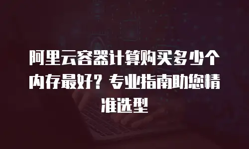 阿里云容器计算购买多少个内存最好？专业指南助您精准选型