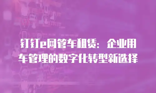钉钉e网管车租赁：企业用车管理的数字化转型新选择