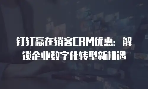 钉钉赢在销客CRM优惠：解锁企业数字化转型新机遇