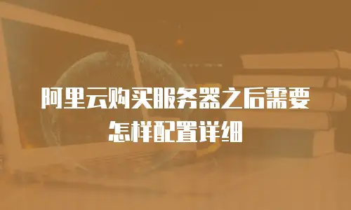 阿里云购买服务器之后需要怎样配置详细