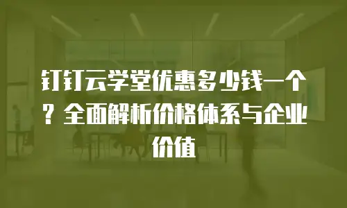 钉钉云学堂优惠多少钱一个？全面解析价格体系与企业价值