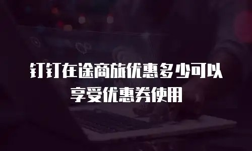钉钉在途商旅优惠多少可以享受优惠券使用