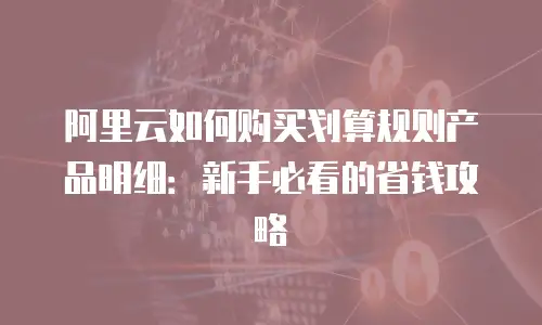 阿里云如何购买划算规则产品明细：新手必看的省钱攻略