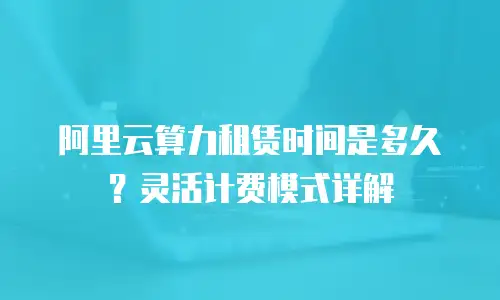 阿里云算力租赁时间是多久？灵活计费模式详解