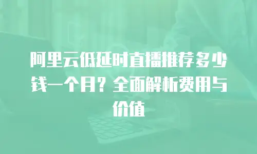 阿里云低延时直播推荐多少钱一个月？全面解析费用与价值