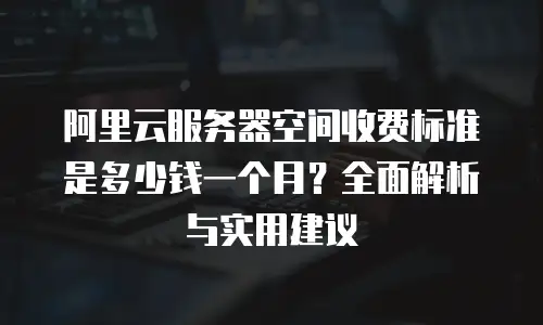 阿里云服务器空间收费标准是多少钱一个月？全面解析与实用建议
