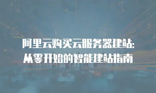 阿里云购买云服务器建站：从零开始的智能建站指南