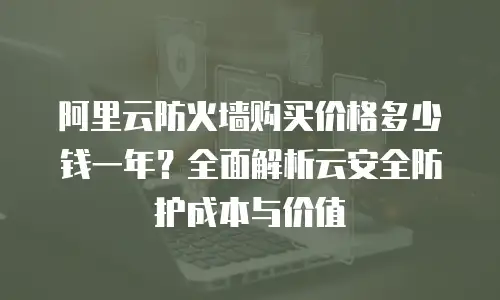 阿里云防火墙购买价格多少钱一年？全面解析云安全防护成本与价值