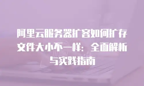阿里云服务器扩容如何扩存文件大小不一样：全面解析与实践指南