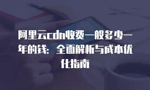阿里云cdn收费一般多少一年的钱：全面解析与成本优化指南