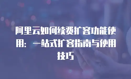 阿里云如何续费扩容功能使用：一站式扩容指南与使用技巧
