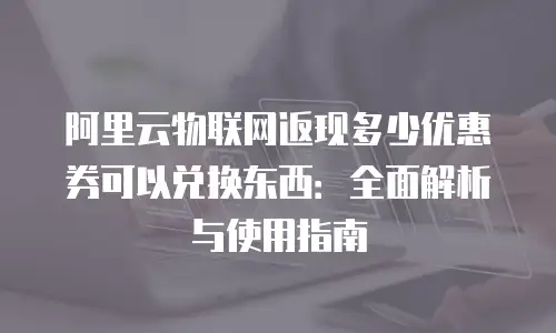 阿里云物联网返现多少优惠券可以兑换东西：全面解析与使用指南