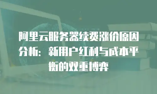 阿里云服务器续费涨价原因分析：新用户红利与成本平衡的双重博弈