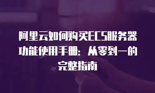 阿里云如何购买ECS服务器功能使用手册：从零到一的完整指南