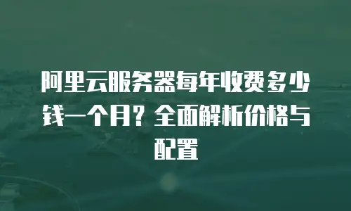阿里云服务器每年收费多少钱一个月？全面解析价格与配置