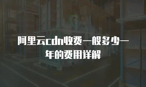 阿里云cdn收费一般多少一年的费用详解