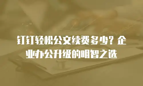钉钉轻松公文续费多少？企业办公升级的明智之选