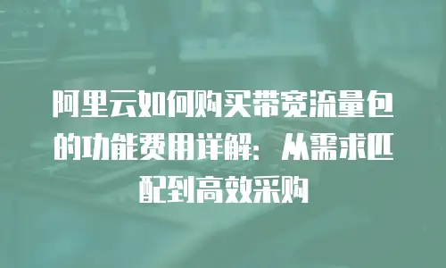 阿里云如何购买带宽流量包的功能费用详解：从需求匹配到高效采购
