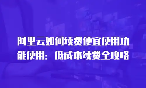 阿里云如何续费便宜使用功能使用：低成本续费全攻略