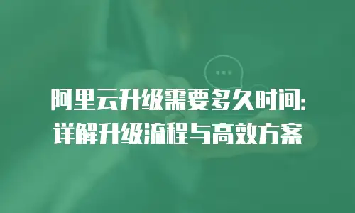 阿里云升级需要多久时间：详解升级流程与高效方案