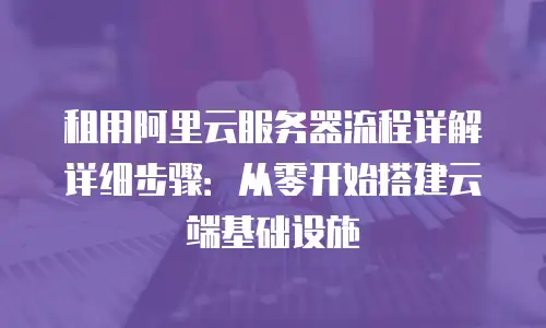 租用阿里云服务器流程详解详细步骤：从零开始搭建云端基础设施
