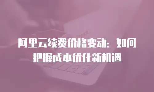 阿里云续费价格变动：如何把握成本优化新机遇