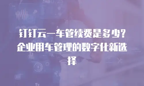 钉钉云一车管续费是多少？企业用车管理的数字化新选择