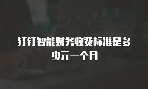 钉钉智能财务收费标准是多少元一个月