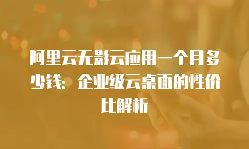 阿里云无影云应用一个月多少钱：企业级云桌面的性价比解析