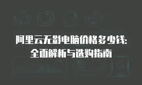 阿里云无影电脑价格多少钱：全面解析与选购指南