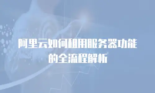 阿里云如何租用服务器功能的全流程解析