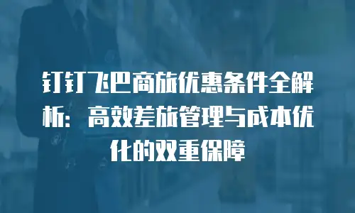 钉钉飞巴商旅优惠条件全解析：高效差旅管理与成本优化的双重保障