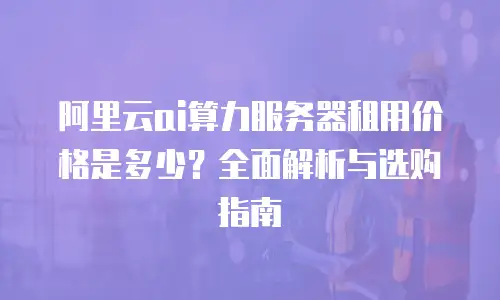 阿里云ai算力服务器租用价格是多少？全面解析与选购指南