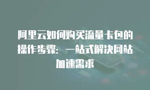 阿里云如何购买流量卡包的操作步骤：一站式解决网站加速需求