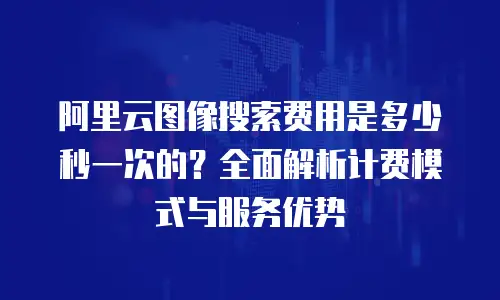 阿里云图像搜索费用是多少秒一次的？全面解析计费模式与服务优势