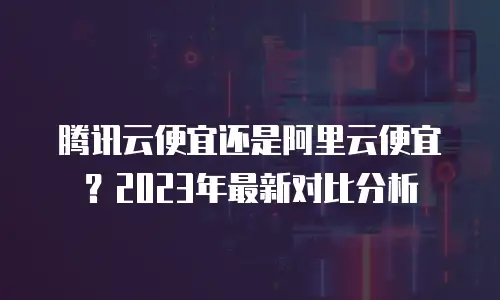腾讯云便宜还是阿里云便宜？2023年最新对比分析
