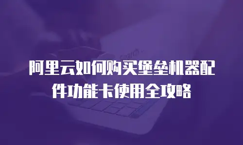 阿里云如何购买堡垒机器配件功能卡使用全攻略