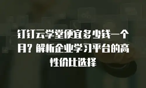 钉钉云学堂便宜多少钱一个月？解析企业学习平台的高性价比选择