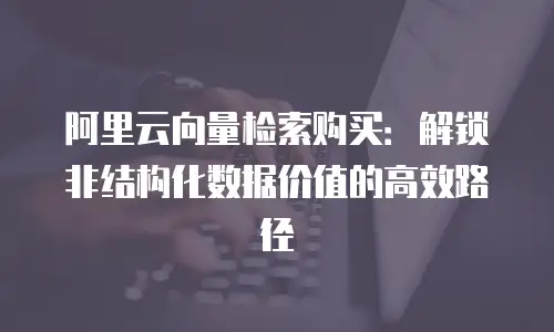 阿里云向量检索购买：解锁非结构化数据价值的高效路径