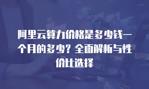 阿里云算力价格是多少钱一个月的多少？全面解析与性价比选择