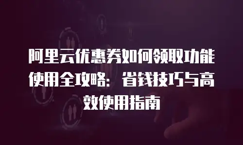 阿里云优惠券如何领取功能使用全攻略：省钱技巧与高效使用指南