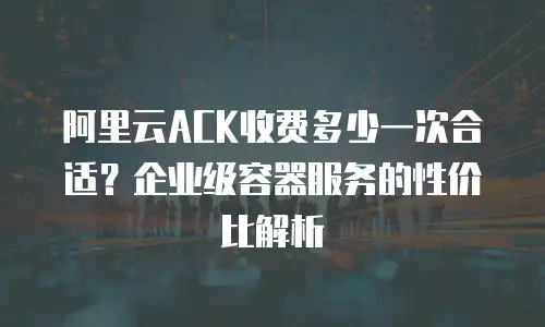 阿里云ACK收费多少一次合适？企业级容器服务的性价比解析