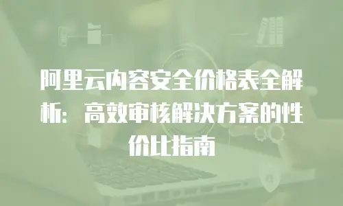 阿里云内容安全价格表全解析：高效审核解决方案的性价比指南
