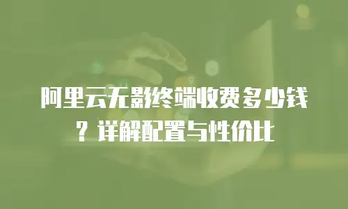 阿里云无影终端收费多少钱？详解配置与性价比