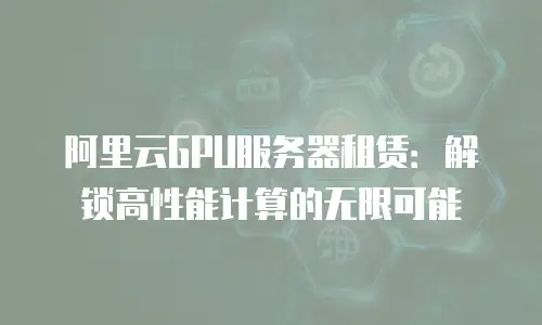 阿里云GPU服务器租赁：解锁高性能计算的无限可能