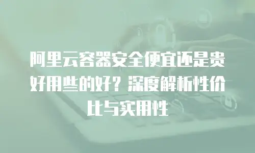 阿里云容器安全便宜还是贵好用些的好？深度解析性价比与实用性