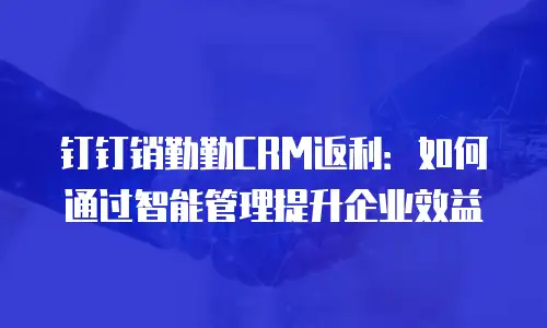 钉钉销勤勤CRM返利：如何通过智能管理提升企业效益