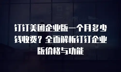钉钉美团企业版一个月多少钱收费？全面解析钉钉企业版价格与功能