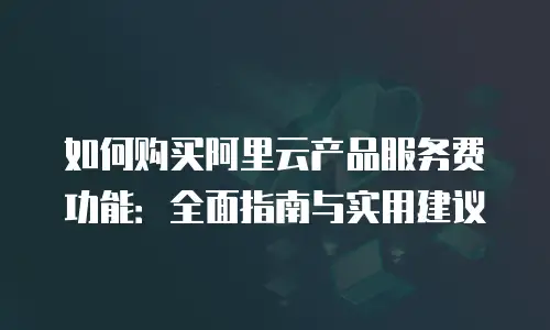 如何购买阿里云产品服务费功能：全面指南与实用建议