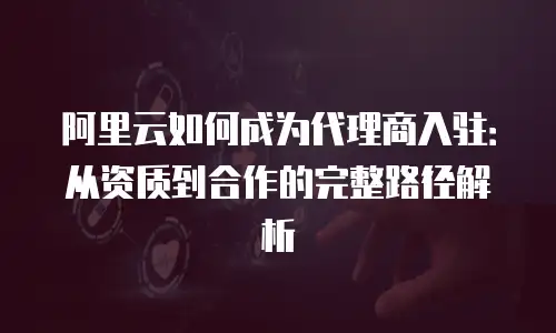 阿里云如何成为代理商入驻：从资质到合作的完整路径解析